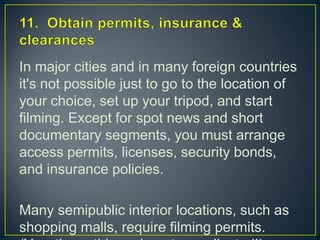 11.  Obtain permits, insurance & clearancesIn major cities and in many foreign countries it's not possible just to go to the location of your choice, set up your tripod, and start filming. Except for spot news and short documentary segments, you must arrange access permits, licenses, security bonds, and insurance policies. Many semipublic interior locations, such as shopping malls, require filming permits. (Yes, these things do get complicated!)