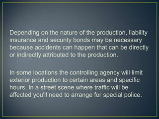 Depending on the nature of the production, liability insurance and security bonds may be necessary because accidents can happen that can be directly or indirectly attributed to the production.In some locations the controlling agency will limit exterior production to certain areas and specific hours. In a street scene where traffic will be affected you'll need to arrange for special police.