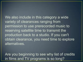 We also include in this category a wide variety of clearances ranging from permission to use prerecorded music to reserving satellite time to transmit the production back to a studio. If you can't obtain clearance, you need time to explore alternatives.Are you beginning to see why list of credits in films and TV programs is so long?