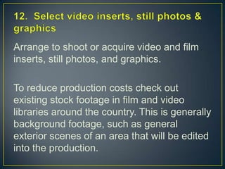 12.  Select video inserts, still photos & graphicsArrange to shoot or acquire video and film inserts, still photos, and graphics.To reduce production costs check out existing stock footage in film and video libraries around the country. This is generally background footage, such as general exterior scenes of an area that will be edited into the production.