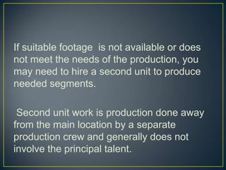If suitable footage  is not available or does not meet the needs of the production, you may need to hire a second unit to produce needed segments. Second unit work is production done away from the main location by a separate production crew and generally does not involve the principal talent.