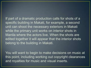 If part of a dramatic production calls for shots of a specific building in Makati, for example, a second unit can shoot the necessary exteriors in Makati while the primary unit works on interior shots in Manila where the actors live. When the shots are edited together it will appear that the interior shots belong to the building in Makati.You will want to begin to make decisions on music at this point, including working out copyright clearances and royalties for music and visual inserts. 