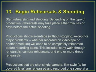 13.  Begin Rehearsals & ShootingStart rehearsing and shooting. Depending on the type of production, rehearsals may take place either minutes or days before the actual shooting.Productions shot live-on-tape (without stopping, except for major problems -- whether recorded on videotape or another medium) will need to be completely rehearsed before recording starts. This includes early walk-through rehearsals, camera rehearsals, and one or more dress rehearsals.Productions that are shot single-camera, film-style (to be covered later) are rehearsed and recorded one scene at a time.