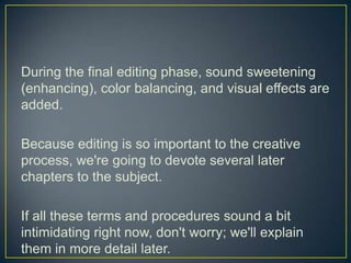 During the final editing phase, sound sweetening (enhancing), color balancing, and visual effects are added.Because editing is so important to the creative process, we're going to devote several later  chapters to the subject.If all these terms and procedures sound a bit intimidating right now, don't worry; we'll explain them in more detail later.