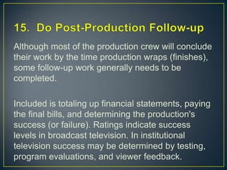 15.  Do Post-Production Follow-upAlthough most of the production crew will conclude their work by the time production wraps (finishes), some follow-up work generally needs to be completed.Included is totaling up financial statements, paying the final bills, and determining the production's success (or failure). Ratings indicate success levels in broadcast television. In institutional television success may be determined by testing, program evaluations, and viewer feedback.