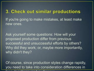 3. Check out similar productionsIf you're going to make mistakes, at least make new ones.Ask yourself some questions: How will your proposed production differ from previous successful and unsuccessful efforts by others? Why did they work; or, maybe more importantly, why didn't they?Of course, since production styles change rapidly, you need to take into consideration differences in time, locations, and audiences. 