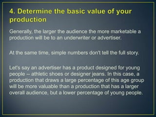 4. Determine the basic value of your productionGenerally, the larger the audience the more marketable a production will be to an underwriter or advertiser.At the same time, simple numbers don't tell the full story.Let's say an advertiser has a product designed for young people -- athletic shoes or designer jeans. In this case, a production that draws a large percentage of this age group will be more valuable than a production that has a larger overall audience, but a lower percentage of young people.