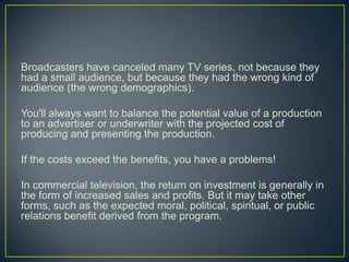 Broadcasters have canceled many TV series, not because they had a small audience, but because they had the wrong kind of audience (the wrong demographics).You'll always want to balance the potential value of a production to an advertiser or underwriter with the projected cost of producing and presenting the production.If the costs exceed the benefits, you have a problems!In commercial television, the return on investment is generally in the form of increased sales and profits. But it may take other forms, such as the expected moral, political, spiritual, or public relations benefit derived from the program. 