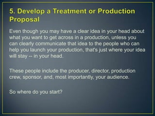 5. Develop a Treatment or Production ProposalEven though you may have a clear idea in your head about what you want to get across in a production, unless you can clearly communicate that idea to the people who can help you launch your production, that's just where your idea will stay -- in your head.These people include the producer, director, production crew, sponsor, and, most importantly, your audience.So where do you start?