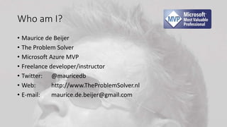 Who am I?
• Maurice de Beijer
• The Problem Solver
• Microsoft Azure MVP
• Freelance developer/instructor
• Twitter: @mauricedb
• Web: http://www.TheProblemSolver.nl
• E-mail: maurice.de.beijer@gmail.com
 