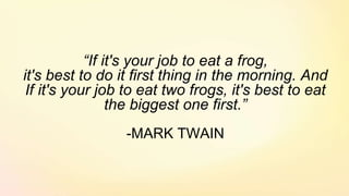 “If it's your job to eat a frog,
it's best to do it first thing in the morning. And
If it's your job to eat two frogs, it's best to eat
the biggest one first.”
-MARK TWAIN
 