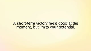 A short-term victory feels good at the
moment, but limits your potential.
 