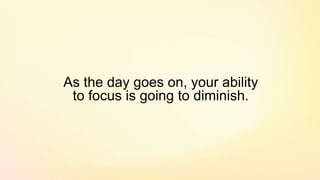 As the day goes on, your ability
to focus is going to diminish.
 