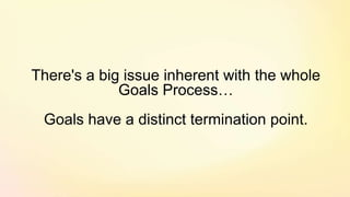 There's a big issue inherent with the whole
Goals Process…
Goals have a distinct termination point.
 