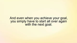 And even when you achieve your goal,
you simply have to start all over again
with the next goal.
 