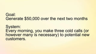 Goal:
Generate $50,000 over the next two months
System:
Every morning, you make three cold calls (or
however many is necessary) to potential new
customers.
 
