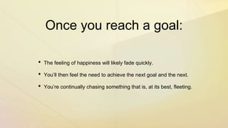Once you reach a goal:
• The feeling of happiness will likely fade quickly.
• You’ll then feel the need to achieve the next goal and the next.
• You’re continually chasing something that is, at its best, fleeting.
 