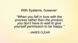 With Systems, however:
“When you fall in love with the
process rather than the product,
you don’t have to wait to give
yourself permission to be happy.”
- JAMES CLEAR
 