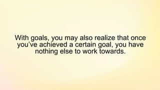 With goals, you may also realize that once
you’ve achieved a certain goal, you have
nothing else to work towards.
 