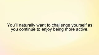 You’ll naturally want to challenge yourself as
you continue to enjoy being more active.
 