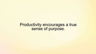 Productivity encourages a true
sense of purpose.
 