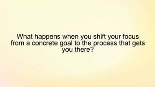What happens when you shift your focus
from a concrete goal to the process that gets
you there?
 