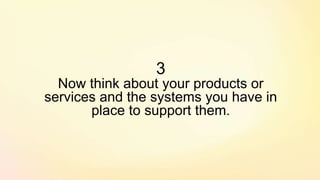 3
Now think about your products or
services and the systems you have in
place to support them.
 