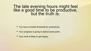 The late evening hours might feel
like a good time to be productive,
but the truth is:
• You have a limited threshold for productivity.
• Your progress is going to stall at some point.
• Your work is likely to get sloppy.
 