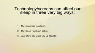 Technology/screens can affect our
sleep in three very big ways:
1. They suppress melatonin.
2. They keep your brain active.
3. Your alerts can wake you up at night.
 