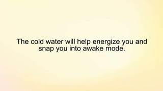 The cold water will help energize you and
snap you into awake mode.
 