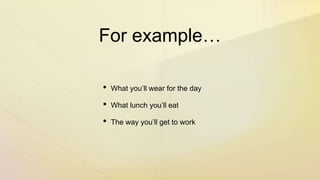 For example…
• What you’ll wear for the day
• What lunch you’ll eat
• The way you’ll get to work
 