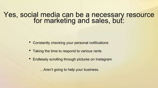 Yes, social media can be a necessary resource
for marketing and sales, but:
• Constantly checking your personal notifications
• Taking the time to respond to various rants
• Endlessly scrolling through pictures on Instagram
…Aren’t going to help your business.
 