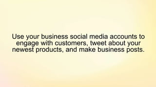 Use your business social media accounts to
engage with customers, tweet about your
newest products, and make business posts.
 