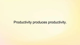 Productivity produces productivity.
 
