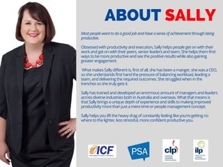 ABOUT SALLY
Most people want to do a good job and have a sense of achievement through being
productive.
Obsessed with productivity and execution, Sally helps people get on with their
work and get on with their peers, senior leaders and team. She helps them find
ways to be more productive and see the positive results while also gaining
greater engagement.
 What makes Sally different is, first of all, she has been a manger, she was a CEO,
so she understands first hand the pressure of balancing workload, leading a
team, and delivering the required outcomes. She struggled when in the
trenches so she truly gets it.
Sally has trained and developed an enormous amount of managers and leaders
across diverse industries both in Australia and overseas. What that means is
that Sally brings a unique depth of experience and skills to making improved
productivity more than just a mere time or people management concept.
Sally helps you lift the heavy drag of constantly feeling like you're getting no
where to the lighter, less stressful, more confident productive you.
 