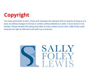 Copyright
You have permission to post, email, print and pass this along for free to anyone as long as it is
done so without changes to format or content, without deletions or edits. It must remain in its
entirety. Please do pass this along and make as many copies as you wish. Sally Foley-Lewis
reserves the right to reformat it and sell it as a resource.
 