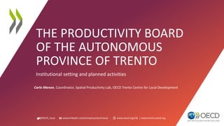 @OECD_local www.linkedin.com/company/oecd-local www.oecd.org/cfe | www.trento.oecd.org
THE PRODUCTIVITY BOARD
OF THE AUTONOMOUS
PROVINCE OF TRENTO
Institutional setting and planned activities
Carlo Menon, Coordinator, Spatial Productivity Lab, OECD Trento Centre for Local Development
 