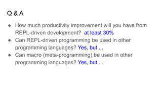 Q & A
● How much productivity improvement will you have from
REPL-driven development? at least 30%
● Can REPL-driven programming be used in other
programming languages? Yes, but ...
● Can macro (meta-programming) be used in other
programming languages? Yes, but ...
 