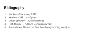 Bibliography
1. stackoverflow survey 2019
2. xkcd.com/297 Lisp Cycles
3. Dmitri Sotnikov --- Clojure distilled
4. Rich Hickey --- “Clojure Concurrency” talk
5. Juan-Manuel Gimeno --- Functional programming in clojure
 