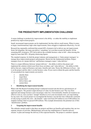 THE PRODUCTIVITY IMPLEMENTATION CHALLENGE
A major challenge to productivity improvement is the ability - or rather the inability to implement
productivity improvement projects.
Small, incremental improvements can be implemented, but they deliver small returns. When it comes
to larger, transformational, high-value improvements, firms struggle to implement effectively, if at all.
Research has repeatedly confirmed that around 40% of projects fail to deliver any net improvement.
Some fail altogether, but many just deliver ‘something’ at a cost that exceeds the benefits. Of the
remaining 60% of projects, 55% fail to deliver the available business value in full – often missing this
target by more than 50%. All pretty distressing figures.
The standard response, by both the project industry and management, is ‘better project managers’ to
manage these improvement projects and programs. Herein lies the fundamental problem. Project
managers focus on ‘project delivery’ and business managers expect ‘value delivery’.
There is a major difference between ‘project delivery’ – the ability to deliver the project and
implement the solution (which most firms focus on today), and ‘value delivery’ – the ability to fully
deliver the new, improved business end states, benefits and value. Notice the difference in focus – one
is on the project and the other is on the business value. If you want to obtain the gains and the benefits
of your productivity improvements you need to
1 identify them
2 target them
3 protect them
4 deliver them, and
5 sustain them.
1 Identifying the improvement benefits
When with The Boston Consulting Group I conducted research into the drivers and destroyers of
value on projects. The greatest single destroyer of value was the business case! The way firms
approach and manage business cases encourages value loss. Conventionally, benefits are treated as an
offset to costs so, once you have ‘enough’ benefits to cover your investment costs, you stop looking
for any more. On a recent project we recomputed the business case but this time without the constraint
of only trying to justify the costs – the benefits’ value went from $35 million to over $100 million (we
stopped counting when we passed $100 million). This example demonstrates the potential size of this
‘identification’ problem.
2 Targeting the improvement benefits
The orthodox mental model is that there are projects and there are benefits and somehow they are two
separate streams of activities. Methodologies advocate the establishment of ‘benefits delivery
streams’ to plan and manage the delivery of the expected benefits. The project is somehow separate
 