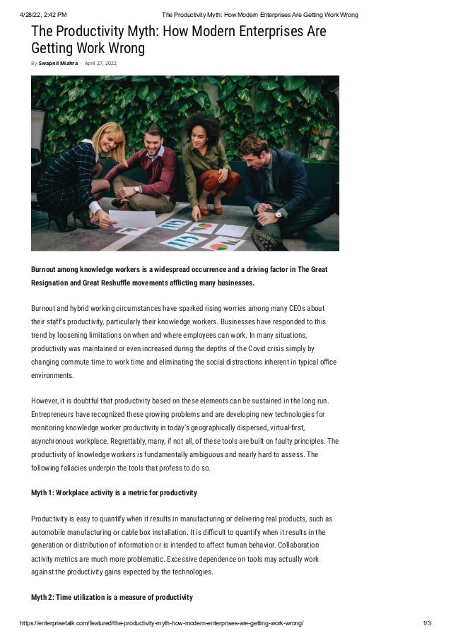 4/28/22, 2:42 PM The Productivity Myth: How Modern Enterprises Are Getting Work Wrong
https://enterprisetalk.com/featured/the-productivity-myth-how-modern-enterprises-are-getting-work-wrong/ 1/3
The Productivity Myth: How Modern Enterprises Are
Getting Work Wrong
Burnout among knowledge workers is a widespread occurrence and a driving factor in The Great
Resignation and Great Reshuffle movements afflicting many businesses.
Burnout and hybrid working circumstances have sparked rising worries among many CEOs about
their staff’s productivity, particularly their knowledge workers. Businesses have responded to this
trend by loosening limitations on when and where employees can work. In many situations,
productivity was maintained or even increased during the depths of the Covid crisis simply by
changing commute time to work time and eliminating the social distractions inherent in typical office
environments. 
However, it is doubtful that productivity based on these elements can be sustained in the long run.
Entrepreneurs have recognized these growing problems and are developing new technologies for
monitoring knowledge worker productivity in today’s geographically dispersed, virtual-first,
asynchronous workplace. Regrettably, many, if not all, of these tools are built on faulty principles. The
productivity of knowledge workers is fundamentally ambiguous and nearly hard to assess. The
following fallacies underpin the tools that profess to do so.
Myth 1: Workplace activity is a metric for productivity
Productivity is easy to quantify when it results in manufacturing or delivering real products, such as
automobile manufacturing or cable box installation. It is difficult to quantify when it results in the
generation or distribution of information or is intended to affect human behavior. Collaboration
activity metrics are much more problematic. Excessive dependence on tools may actually work
against the productivity gains expected by the technologies.
Myth 2: Time utilization is a measure of productivity
By Swapnil Miahra - April 27, 2022
 