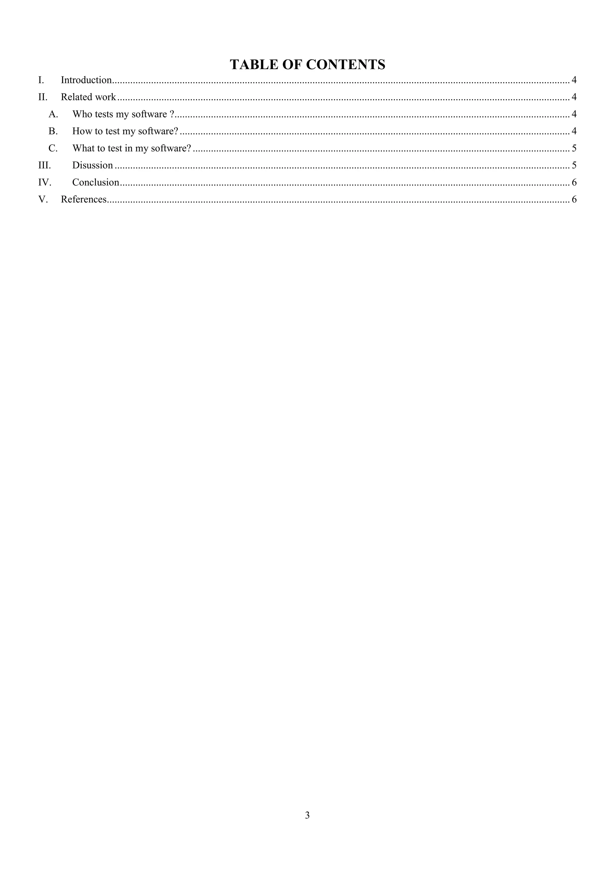 3
TABLE OF CONTENTS
I. Introduction................................................................................................................................................................................ 4
II. Related work.............................................................................................................................................................................. 4
A. Who tests my software ?........................................................................................................................................................ 4
B. How to test my software?...................................................................................................................................................... 4
C. What to test in my software? ................................................................................................................................................. 5
III. Disussion ............................................................................................................................................................................... 5
IV. Conclusion............................................................................................................................................................................. 6
V. References.................................................................................................................................................................................. 6
 