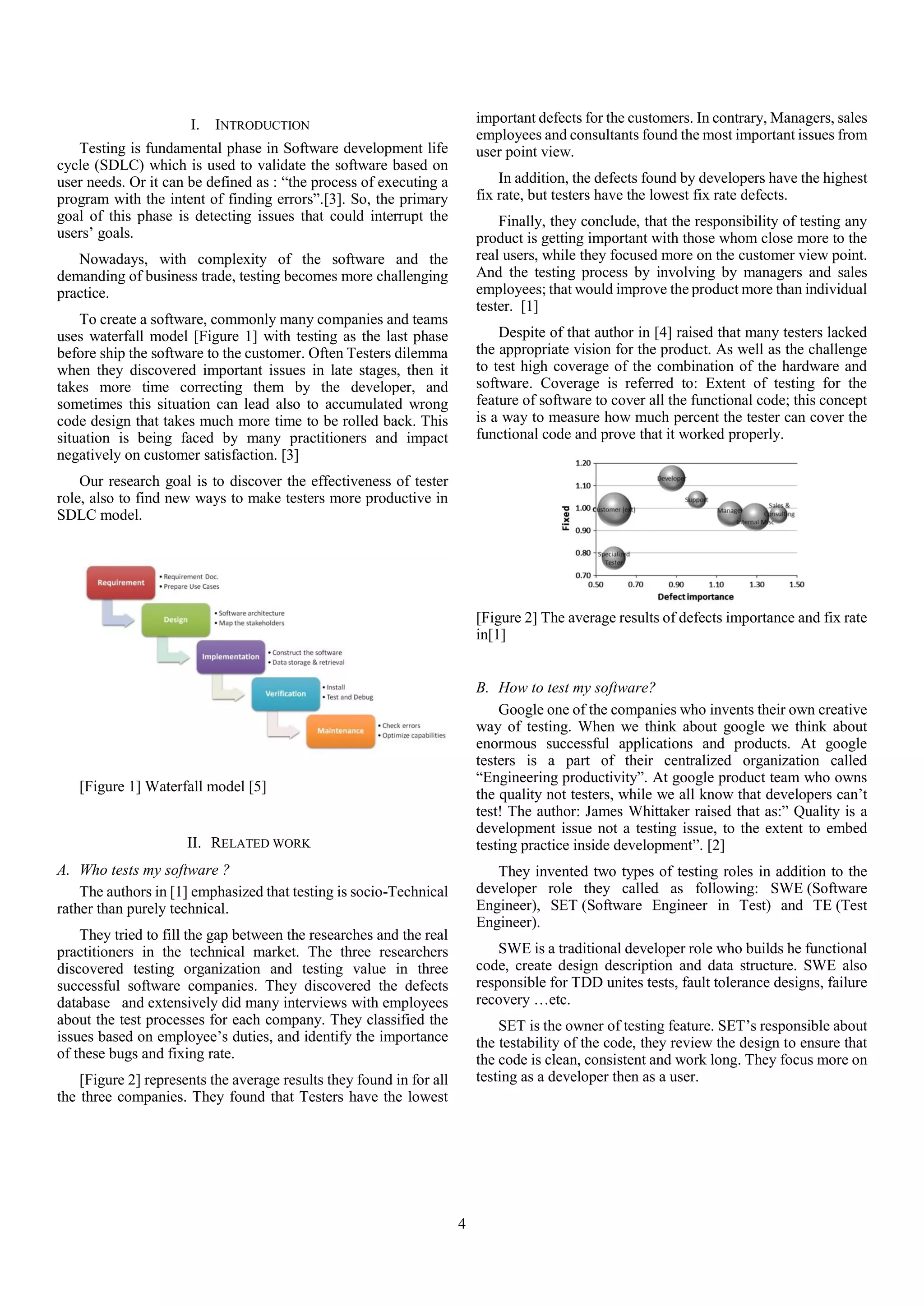4
I. INTRODUCTION
Testing is fundamental phase in Software development life
cycle (SDLC) which is used to validate the software based on
user needs. Or it can be defined as : “the process of executing a
program with the intent of finding errors”.[3]. So, the primary
goal of this phase is detecting issues that could interrupt the
users’ goals.
Nowadays, with complexity of the software and the
demanding of business trade, testing becomes more challenging
practice.
To create a software, commonly many companies and teams
uses waterfall model [Figure 1] with testing as the last phase
before ship the software to the customer. Often Testers dilemma
when they discovered important issues in late stages, then it
takes more time correcting them by the developer, and
sometimes this situation can lead also to accumulated wrong
code design that takes much more time to be rolled back. This
situation is being faced by many practitioners and impact
negatively on customer satisfaction. [3]
Our research goal is to discover the effectiveness of tester
role, also to find new ways to make testers more productive in
SDLC model.
[Figure 1] Waterfall model [5]
II. RELATED WORK
A. Who tests my software ?
The authors in [1] emphasized that testing is socio-Technical
rather than purely technical.
They tried to fill the gap between the researches and the real
practitioners in the technical market. The three researchers
discovered testing organization and testing value in three
successful software companies. They discovered the defects
database and extensively did many interviews with employees
about the test processes for each company. They classified the
issues based on employee’s duties, and identify the importance
of these bugs and fixing rate.
[Figure 2] represents the average results they found in for all
the three companies. They found that Testers have the lowest
important defects for the customers. In contrary, Managers, sales
employees and consultants found the most important issues from
user point view.
In addition, the defects found by developers have the highest
fix rate, but testers have the lowest fix rate defects.
Finally, they conclude, that the responsibility of testing any
product is getting important with those whom close more to the
real users, while they focused more on the customer view point.
And the testing process by involving by managers and sales
employees; that would improve the product more than individual
tester. [1]
Despite of that author in [4] raised that many testers lacked
the appropriate vision for the product. As well as the challenge
to test high coverage of the combination of the hardware and
software. Coverage is referred to: Extent of testing for the
feature of software to cover all the functional code; this concept
is a way to measure how much percent the tester can cover the
functional code and prove that it worked properly.
[Figure 2] The average results of defects importance and fix rate
in[1]
B. How to test my software?
Google one of the companies who invents their own creative
way of testing. When we think about google we think about
enormous successful applications and products. At google
testers is a part of their centralized organization called
“Engineering productivity”. At google product team who owns
the quality not testers, while we all know that developers can’t
test! The author: James Whittaker raised that as:” Quality is a
development issue not a testing issue, to the extent to embed
testing practice inside development”. [2]
They invented two types of testing roles in addition to the
developer role they called as following: SWE (Software
Engineer), SET (Software Engineer in Test) and TE (Test
Engineer).
SWE is a traditional developer role who builds he functional
code, create design description and data structure. SWE also
responsible for TDD unites tests, fault tolerance designs, failure
recovery …etc.
SET is the owner of testing feature. SET’s responsible about
the testability of the code, they review the design to ensure that
the code is clean, consistent and work long. They focus more on
testing as a developer then as a user.
 