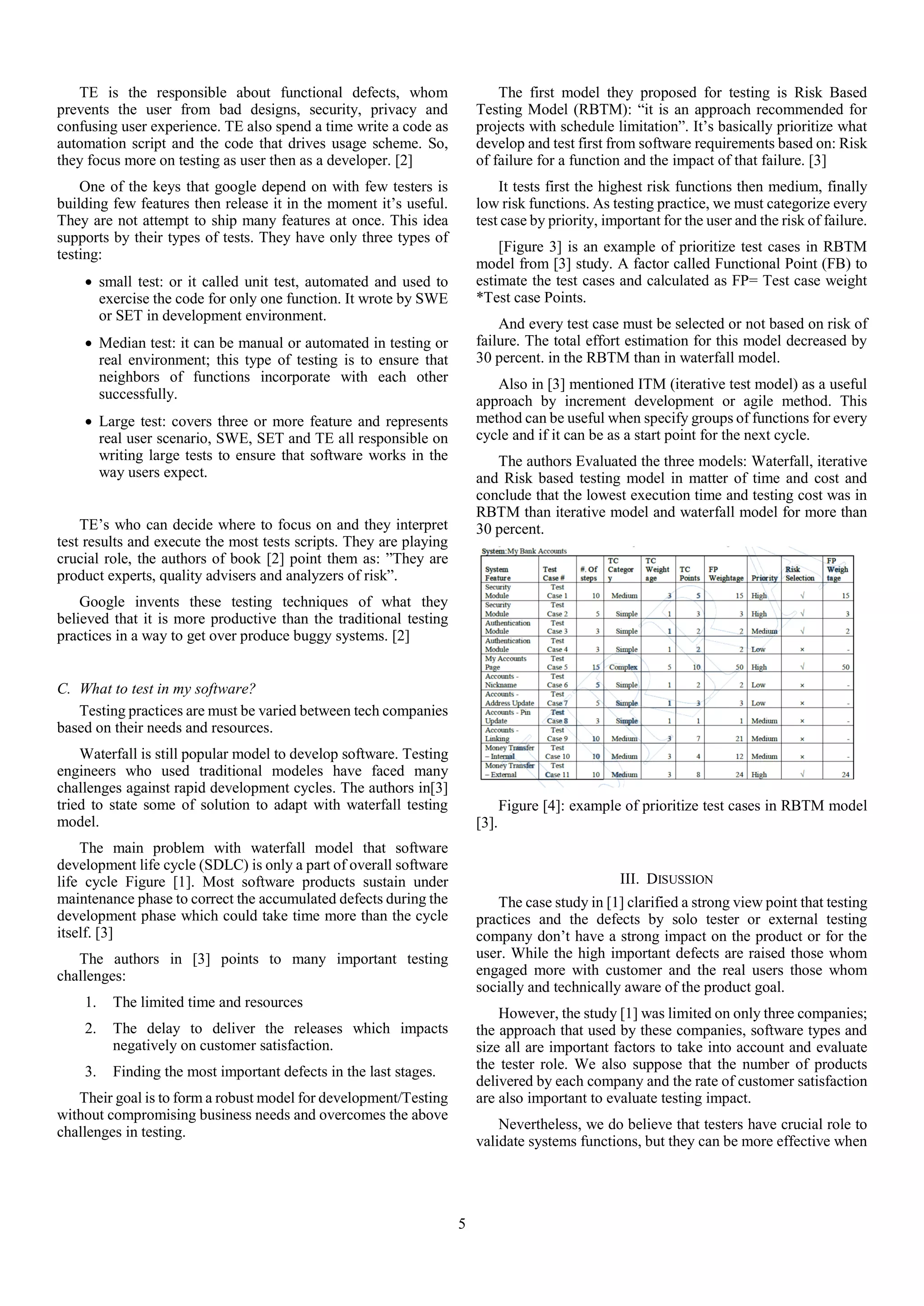 5
TE is the responsible about functional defects, whom
prevents the user from bad designs, security, privacy and
confusing user experience. TE also spend a time write a code as
automation script and the code that drives usage scheme. So,
they focus more on testing as user then as a developer. [2]
One of the keys that google depend on with few testers is
building few features then release it in the moment it’s useful.
They are not attempt to ship many features at once. This idea
supports by their types of tests. They have only three types of
testing:
 small test: or it called unit test, automated and used to
exercise the code for only one function. It wrote by SWE
or SET in development environment.
 Median test: it can be manual or automated in testing or
real environment; this type of testing is to ensure that
neighbors of functions incorporate with each other
successfully.
 Large test: covers three or more feature and represents
real user scenario, SWE, SET and TE all responsible on
writing large tests to ensure that software works in the
way users expect.
TE’s who can decide where to focus on and they interpret
test results and execute the most tests scripts. They are playing
crucial role, the authors of book [2] point them as: ”They are
product experts, quality advisers and analyzers of risk”.
Google invents these testing techniques of what they
believed that it is more productive than the traditional testing
practices in a way to get over produce buggy systems. [2]
C. What to test in my software?
Testing practices are must be varied between tech companies
based on their needs and resources.
Waterfall is still popular model to develop software. Testing
engineers who used traditional modeles have faced many
challenges against rapid development cycles. The authors in[3]
tried to state some of solution to adapt with waterfall testing
model.
The main problem with waterfall model that software
development life cycle (SDLC) is only a part of overall software
life cycle Figure [1]. Most software products sustain under
maintenance phase to correct the accumulated defects during the
development phase which could take time more than the cycle
itself. [3]
The authors in [3] points to many important testing
challenges:
1. The limited time and resources
2. The delay to deliver the releases which impacts
negatively on customer satisfaction.
3. Finding the most important defects in the last stages.
Their goal is to form a robust model for development/Testing
without compromising business needs and overcomes the above
challenges in testing.
The first model they proposed for testing is Risk Based
Testing Model (RBTM): “it is an approach recommended for
projects with schedule limitation”. It’s basically prioritize what
develop and test first from software requirements based on: Risk
of failure for a function and the impact of that failure. [3]
It tests first the highest risk functions then medium, finally
low risk functions. As testing practice, we must categorize every
test case by priority, important for the user and the risk of failure.
[Figure 3] is an example of prioritize test cases in RBTM
model from [3] study. A factor called Functional Point (FB) to
estimate the test cases and calculated as FP= Test case weight
*Test case Points.
And every test case must be selected or not based on risk of
failure. The total effort estimation for this model decreased by
30 percent. in the RBTM than in waterfall model.
Also in [3] mentioned ITM (iterative test model) as a useful
approach by increment development or agile method. This
method can be useful when specify groups of functions for every
cycle and if it can be as a start point for the next cycle.
The authors Evaluated the three models: Waterfall, iterative
and Risk based testing model in matter of time and cost and
conclude that the lowest execution time and testing cost was in
RBTM than iterative model and waterfall model for more than
30 percent.
Figure [4]: example of prioritize test cases in RBTM model
[3].
III. DISUSSION
The case study in [1] clarified a strong view point that testing
practices and the defects by solo tester or external testing
company don’t have a strong impact on the product or for the
user. While the high important defects are raised those whom
engaged more with customer and the real users those whom
socially and technically aware of the product goal.
However, the study [1] was limited on only three companies;
the approach that used by these companies, software types and
size all are important factors to take into account and evaluate
the tester role. We also suppose that the number of products
delivered by each company and the rate of customer satisfaction
are also important to evaluate testing impact.
Nevertheless, we do believe that testers have crucial role to
validate systems functions, but they can be more effective when
 