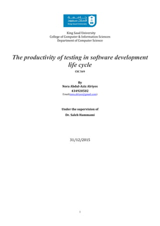 1
King Saud University
College of Computer & Information Sciences
Department of Computer Science
The productivity of testing in software development
life cycle
CSC 569
By
Nora Abdul-Aziz Alriyes
434920502
Email(nora.alriyes@gmail.com)
Under the supervision of
Dr. Saleh Hammami
31/12/2015
 