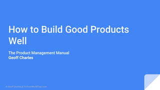 How to Build Good Products
Well
The Product Management Manual
Geoff Charles
© Geoff Charles @ FinTechWorldTour.com
 