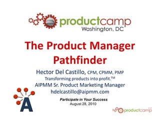 The Product Manager
     Pathfinder
 Hector Del Castillo, CPM, CPMM, PMP
    Transforming products into profit.TM
 AIPMM Sr. Product Marketing Manager
      hdelcastillo@aipmm.com
           Participate in Your Success
                 August 28, 2010
 