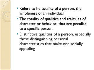 Refers to he totality of a person, the wholeness of an individual. The totality of qualities and traits, as of character or behavior, that are peculiar to a specific person. Distinctive qualities of a person, especially those distinguishing personal characteristics that make one socially appealing 
