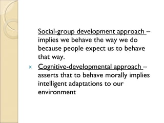 Social-group development approach  – implies we behave the way we do because people expect us to behave that way. Cognitive-developmental approach  – asserts that to behave morally implies intelligent adaptations to our environment 
