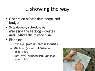…showing the way
• Decides on release date, scope and
budget.
• Sets delivery schedule by
managing the backlog – creates
and updates the release plan.
• Planning
– Low level (week): Team responsible
– Mid level (month): PO+team
responsible
– High level (project): PO+Sponsor
responsible
 